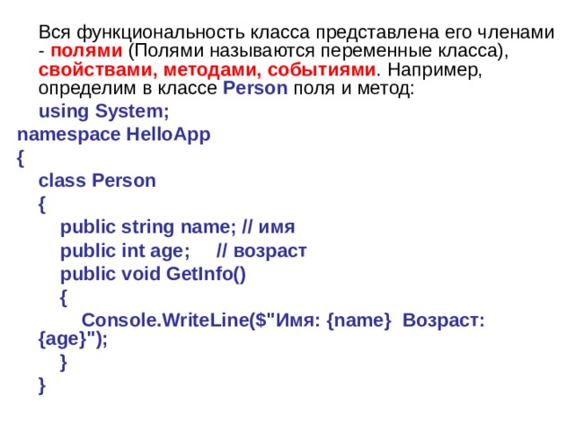  Вся функциональность класса представлена его членами - полями (Полями называются переменные класса), свойствами, методами, событиями . Например, определим в классе Person поля и метод:  using System; namespace HelloApp {      class Person      {          public string name; // имя          public int age;     // возраст          public void GetInfo()          {              Console.WriteLine($