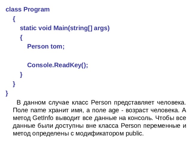 class Program      {          static void Main(string[] args)          {              Person tom;                Console.ReadKey();          }      } }  В данном случае класс Person представляет человека. Поле name хранит имя, а поле age - возраст человека. А метод GetInfo выводит все данные на консоль. Чтобы все данные были доступны вне класса Person переменные и метод определены с модификатором public. 