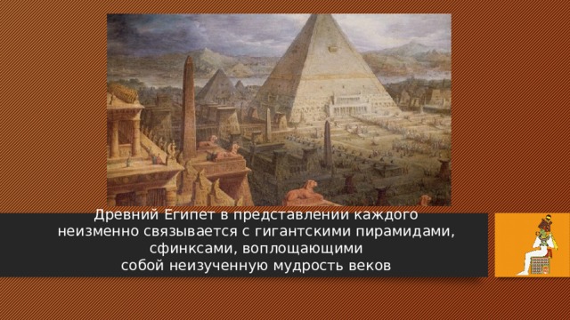 Древний Египет в представлении каждого  неизменно связывается с гигантскими пирамидами, сфинксами, воплощающими  собой неизученную мудрость веков 