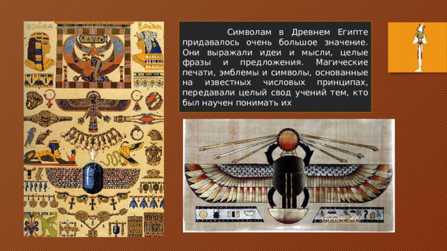  Символам в Древнем Египте придавалось очень большое значение. Они выражали идеи и мысли, целые фразы и предложения. Магические печати, эмблемы и символы, основанные на известных числовых принципах, передавали целый свод учений тем, кто был научен понимать их 