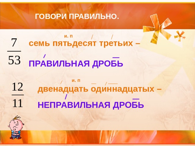 ГОВОРИ ПРАВИЛЬНО. и. п семь пятьдесят третьих –  ПРАВИЛЬНАЯ ДРОБЬ и. п двенадцать одиннадцатых – НЕПРАВИЛЬНАЯ ДРОБЬ 