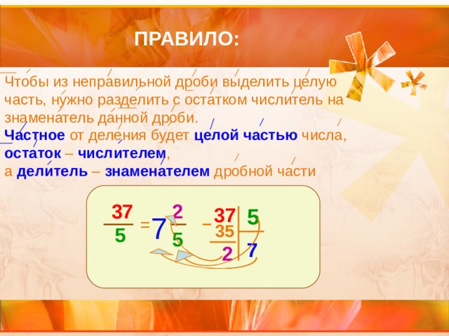 ПРАВИЛО: Чтобы из неправильной дроби выделить целую часть, нужно разделить с остатком числитель на знаменатель данной дроби. Частное от деления будет целой частью числа, остаток – числителем , а делитель – знаменателем дробной части 37 2  5 =  5 37 7 35 5 7 2 