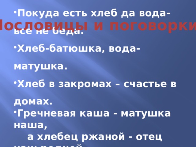  Покуда есть хлеб да вода- все не беда. Хлеб-батюшка, вода- матушка. Хлеб в закромах – счастье в домах. Гречневая каша - матушка наша,  а хлебец ржаной - отец наш родной. Пословицы и поговорки: 
