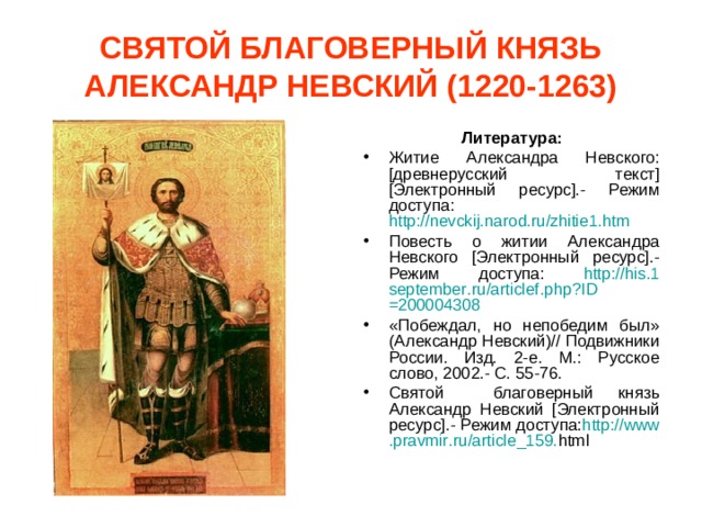 СВЯТОЙ БЛАГОВЕРНЫЙ КНЯЗЬ АЛЕКСАНДР НЕВСКИЙ (1220-1263) Литература: Житие Александра Невского: [древнерусский текст] [Электронный ресурс].- Режим доступа: http://nevckij.narod.ru/zhitie1.htm  Повесть о житии Александра Невского [Электронный ресурс].- Режим доступа: http :// his .1 september . ru / articlef . php ? ID =200004308 «Побеждал, но непобедим был» (Александр Невский)// Подвижники России. Изд. 2-е. М.: Русское слово, 2002.- С. 55-76. Святой благоверный князь Александр Невский [Электронный ресурс].- Режим доступа: http :// www . pravmir . ru / article _159. html  