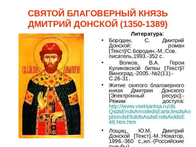 СВЯТОЙ БЛАГОВЕРНЫЙ КНЯЗЬ ДМИТРИЙ ДОНСКОЙ (1350-1389)  Литература : Бородин, С. Дмитрий Донской: роман [Текст]/С.Бородин.-М.:Сов. писатель,1993.-352 с.  Волков, В.А. Герои Куликовской битвы [Текст]// Виноград.-2005.-№2(11).-С.26-31. Житие святого благоверного князя Дмитрия Донского [ Электронный ресурс].-Режим доступа: http://www.vsetsaritsa.ru/dsQsdsEndsAmodedsEarticlesdsAoptiondsEfulldsAsdsEndsAiddsE48.htm.htm  Лощиц, Ю.М. Дмитрий Донской [Текст].-М.:Новатор, 1996.-360 с.,ил.-(Российские судьбы). 