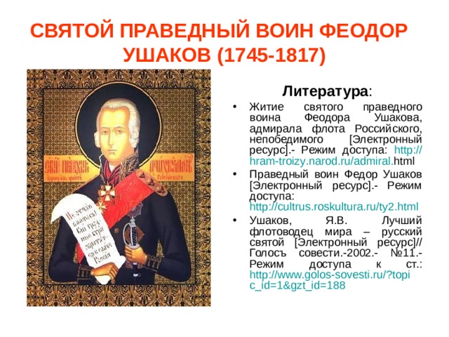 СВЯТОЙ ПРАВЕДНЫЙ ВОИН ФЕОДОР УШАКОВ (1745-1817) Литература : Житие святого праведного воина Феодора Ушакова, адмирала флота Российского, непобедимого [Электронный ресурс].- Режим доступа:  http :// hram - troizy . narod . ru / admiral . html  Праведный воин Федор Ушаков [Электронный ресурс].- Режим доступа: http://cultrus.roskultura.ru/ty2.html  Ушаков, Я.В. Лучший флотоводец мира – русский святой [Электронный ресурс]// Голосъ совести.-2002.- №11.- Режим доступа к ст.: http://www.golos-sovesti.ru/?topic_id=1&gzt_id=188  