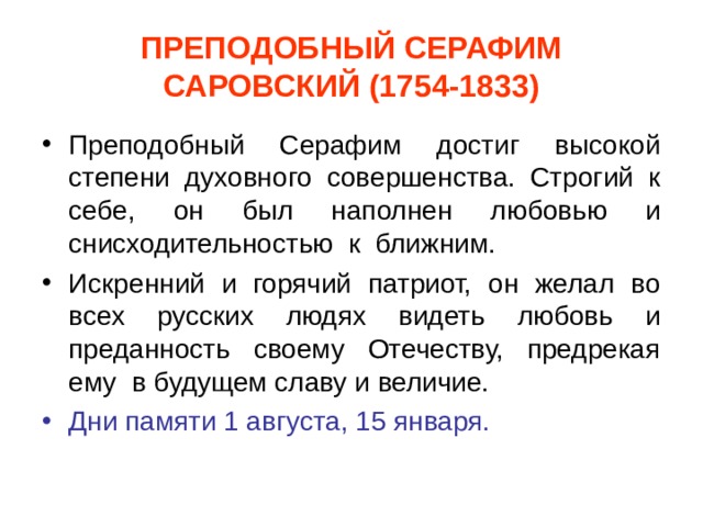 ПРЕПОДОБНЫЙ СЕРАФИМ САРОВСКИЙ (1754-1833) Преподобный Серафим достиг высокой степени духовного совершенства. Строгий к себе, он был наполнен любовью и снисходительностью к ближним. Искренний и горячий патриот, он желал во всех русских людях видеть любовь и преданность своему Отечеству, предрекая ему в будущем славу и величие. Дни памяти 1 августа, 15 января. 