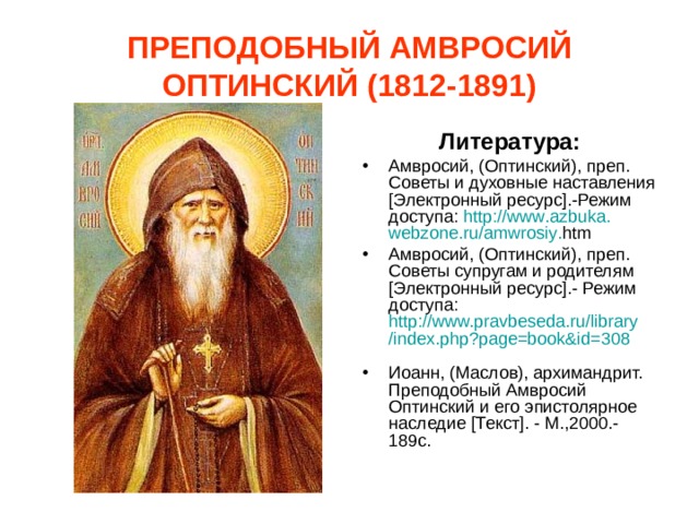 ПРЕПОДОБНЫЙ АМВРОСИЙ ОПТИНСКИЙ (1812-1891) Литература: Амвросий, (Оптинский), преп. Советы и духовные наставления [Электронный ресурс].-Режим доступа: http :// www . azbuka . webzone . ru / amwrosiy . htm  Амвросий, (Оптинский), преп. Советы супругам и родителям [Электронный ресурс].- Режим доступа: http://www.pravbeseda.ru/library/index.php?page=book&id=308  Иоанн, (Маслов), архимандрит. Преподобный Амвросий Оптинский и его эпистолярное наследие [Текст]. - М.,2000.-189с. 