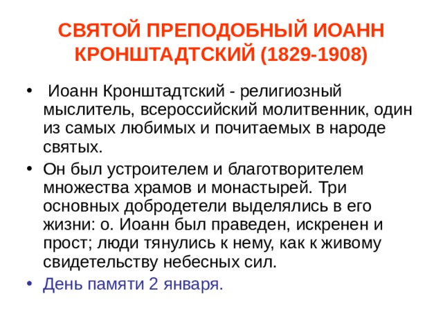 СВЯТОЙ ПРЕПОДОБНЫЙ ИОАНН КРОНШТАДТСКИЙ (1829-1908)  Иоанн Кронштадтский - религиозный мыслитель, всероссийский молитвенник, один из самых любимых и почитаемых в народе святых. Он был устроителем и благотворителем множества храмов и монастырей. Три основных добродетели выделялись в его жизни: о. Иоанн был праведен, искренен и прост; люди тянулись к нему, как к живому свидетельству небесных сил. День памяти 2 января. 