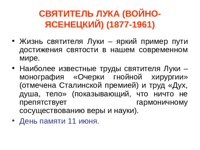 СВЯТИТЕЛЬ ЛУКА (ВОЙНО-ЯСЕНЕЦКИЙ) (1877-1961) Жизнь святителя Луки – яркий пример пути достижения святости в нашем современном мире. Наиболее известные труды святителя Луки – монография «Очерки гнойной хирургии» (отмечена Сталинской премией) и труд «Дух, душа, тело» (показывающий, что ничто не препятствует гармоничному сосуществованию веры и науки). День памяти 11 июня. 