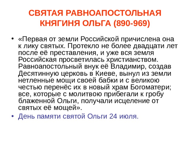 СВЯТАЯ РАВНОАПОСТОЛЬНАЯ КНЯГИНЯ ОЛЬГА (890-969) «Первая от земли Российской причислена она к лику святых. Протекло не более двадцати лет после её преставления, и уже вся земля Российская просветилась христианством. Равноапостольный внук её Владимир, создав Десятинную церковь в Киеве, вынул из земли нетленные мощи своей бабки и с великою честью перенёс их в новый храм Богоматери; все, которые с молитвою прибегали к гробу блаженной Ольги, получали исцеление от святых её мощей». День памяти святой Ольги 24 июля. 