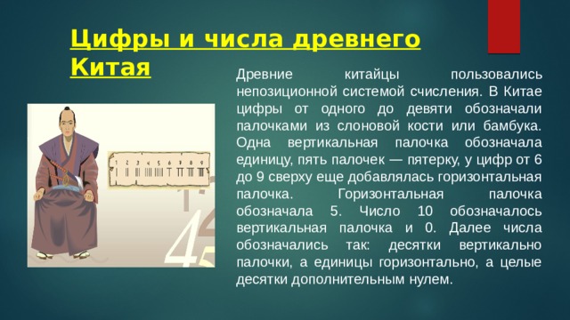 Цифры и числа древнего Китая Древние китайцы пользовались непозиционной системой счисления. В Китае цифры от одного до девяти обозначали палочками из слоновой кости или бамбука. Одна вертикальная палочка обозначала единицу, пять палочек — пятерку, у цифр от 6 до 9 сверху еще добавлялась горизонтальная палочка. Горизонтальная палочка обозначала 5. Число 10 обозначалось вертикальная палочка и 0. Далее числа обозначались так: десятки вертикально палочки, а единицы горизонтально, а целые десятки дополнительным нулем. 