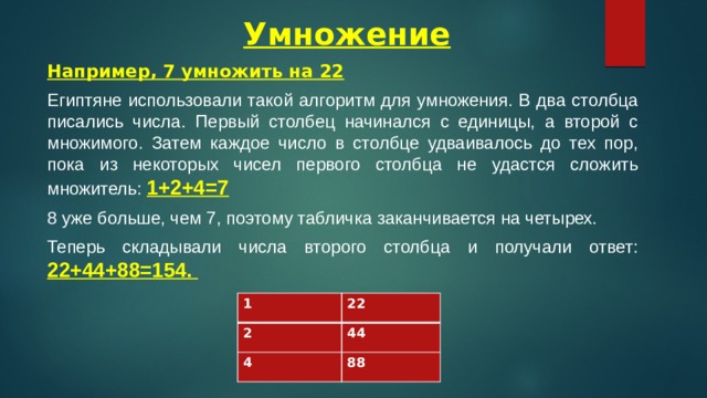  Умножение Например, 7 умножить на 22 Египтяне использовали такой алгоритм для умножения. В два столбца писались числа. Первый столбец начинался с единицы, а второй с множимого. Затем каждое число в столбце удваивалось до тех пор, пока из некоторых чисел первого столбца не удастся сложить множитель: 1+2+4=7 8 уже больше, чем 7, поэтому табличка заканчивается на четырех. Теперь складывали числа второго столбца и получали ответ: 22+44+88=154. 1 2 22 4 44 88 