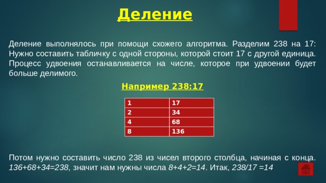 Деление   Деление выполнялось при помощи схожего алгоритма. Разделим 238 на 17:  Нужно составить табличку с одной стороны, которой стоит 17 с другой единица. Процесс удвоения останавливается на числе, которое при удвоении будет больше делимого. Например 238:17 Потом нужно составить число 238 из чисел второго столбца, начиная с конца. 136+68+34=238 , значит нам нужны числа 8+4+2=14 . Итак, 238/17 =14 1 2 17 4 34 68 8 136 