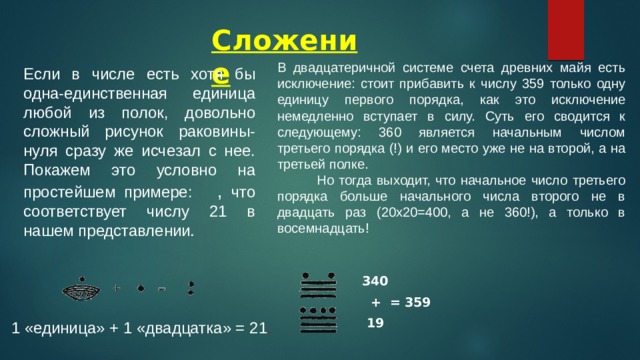 Сложение В двадцатеричной системе счета древних майя есть исключение: стоит прибавить к числу 359 только одну единицу первого порядка, как это исключение немедленно вступает в силу. Суть его сводится к следующему: 360 является начальным числом третьего порядка (!) и его место уже не на второй, а на третьей полке.  Но тогда выходит, что начальное число третьего порядка больше начального числа второго не в двадцать раз (20x20=400, а не 360!), а только в восемнадцать! Если в числе есть хотя бы одна-единственная единица любой из полок, довольно сложный рисунок раковины-нуля сразу же исчезал с нее. Покажем это условно на простейшем примере: , что соответствует числу 21 в нашем представлении . 340  + = 359  19  1 «единица» + 1 «двадцатка» = 21 . 