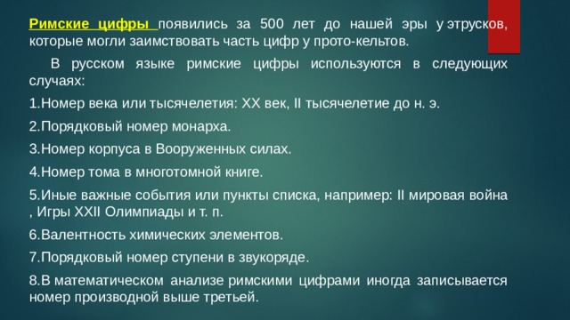 Римские цифры появились за 500 лет до нашей эры у этрусков, которые могли заимствовать часть цифр у прото-кельтов.  В русском языке римские цифры используются в следующих случаях: 1.Номер века или тысячелетия: XX век, II тысячелетие до н. э. 2.Порядковый номер монарха. 3.Номер корпуса в Вооруженных силах. 4.Номер тома в многотомной книге. 5.Иные важные события или пункты списка, например: II мировая война , Игры XXII Олимпиады и т. п. 6.Валентность химических элементов. 7.Порядковый номер ступени в звукоряде. 8.В математическом анализе римскими цифрами иногда записывается номер производной выше третьей. 