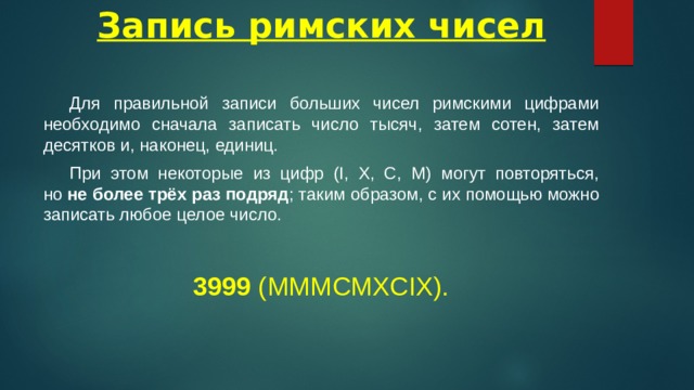 Запись римских чисел  Для правильной записи больших чисел римскими цифрами необходимо сначала записать число тысяч, затем сотен, затем десятков и, наконец, единиц.  При этом некоторые из цифр (I, X, C, M) могут повторяться, но  не более трёх раз подряд ; таким образом, с их помощью можно записать любое целое число.  3999  (MMMCMXCIX). 