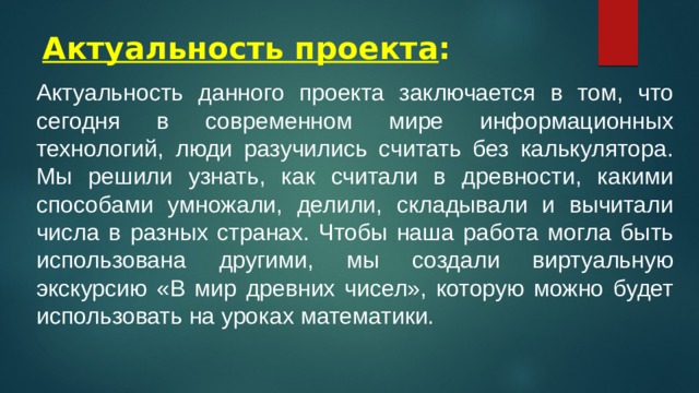 Актуальность проекта : Актуальность данного проекта заключается в том, что сегодня в современном мире информационных технологий, люди разучились считать без калькулятора. Мы решили узнать, как считали в древности, какими способами умножали, делили, складывали и вычитали числа в разных странах. Чтобы наша работа могла быть использована другими, мы создали виртуальную экскурсию «В мир древних чисел», которую можно будет использовать на уроках математики. 