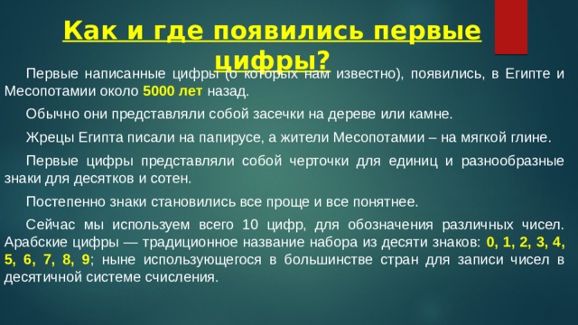 Как и где появились первые цифры?  Первые написанные цифры (о которых нам известно), появились, в Египте и Месопотамии около 5000 лет назад.  Обычно они представляли собой засечки на дереве или камне.  Жрецы Египта писали на папирусе, а жители Месопотамии – на мягкой глине.  Первые цифры представляли собой черточки для единиц и разнообразные знаки для десятков и сотен.  Постепенно знаки становились все проще и все понятнее.  Сейчас мы используем всего 10 цифр, для обозначения различных чисел. Арабские цифры — традиционное название набора из десяти знаков: 0, 1, 2, 3, 4, 5, 6, 7, 8, 9 ; ныне использующегося в большинстве стран для записи чисел в десятичной системе счисления. 