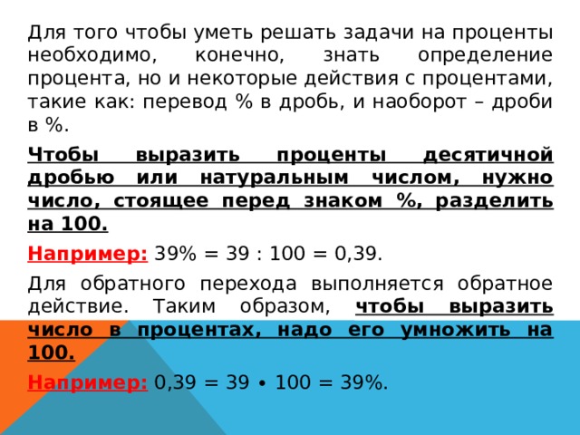  Для того чтобы уметь решать задачи на проценты необходимо, конечно, знать определение процента, но и некоторые действия с процентами, такие как: перевод % в дробь, и наоборот – дроби в %.  Чтобы выразить проценты десятичной дробью или натуральным числом, нужно число, стоящее перед знаком %, разделить на 100.  Например: 39% = 39 : 100 = 0,39.  Для обратного перехода выполняется обратное действие. Таким образом, чтобы выразить число в процентах, надо его умножить на 100.  Например: 0,39 = 39 ∙ 100 = 39%.   