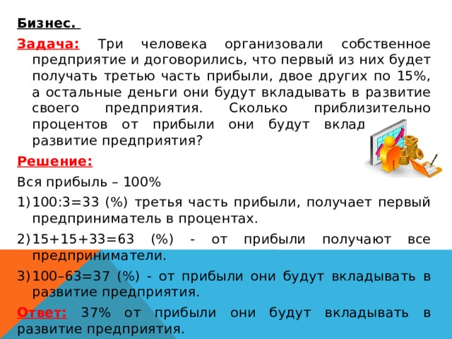  Бизнес. Задача:  Три человека организовали собственное предприятие и договорились, что первый из них будет получать третью часть прибыли, двое других по 15%, а остальные деньги они будут вкладывать в развитие своего предприятия. Сколько приблизительно процентов от прибыли они будут вкладывать в развитие предприятия? Решение: Вся прибыль – 100% 100:3=33 (%) третья часть прибыли, получает первый предприниматель в процентах. 15+15+33=63 (%) - от прибыли получают все предприниматели. 100–63=37 (%) - от прибыли они будут вкладывать в развитие предприятия. Ответ:  37% от прибыли они будут вкладывать в развитие предприятия. 