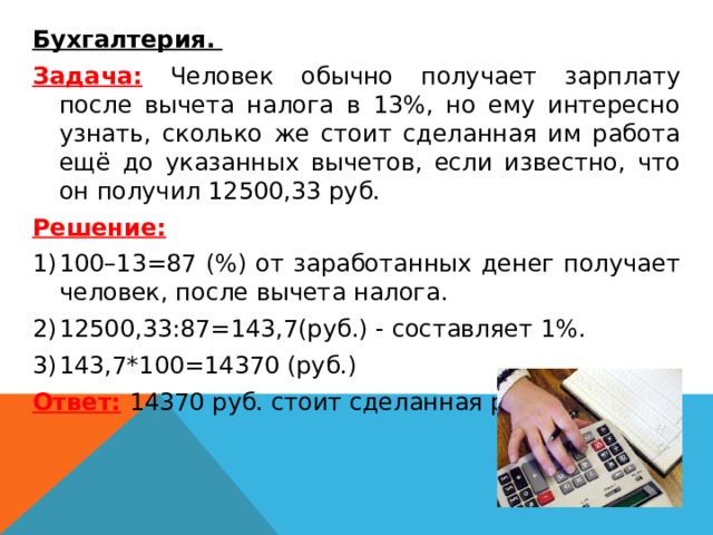  Бухгалтерия.  Задача: Человек обычно получает зарплату после вычета налога в 13%, но ему интересно узнать, сколько же стоит сделанная им работа ещё до указанных вычетов, если известно, что он получил 12500,33 руб. Решение: 100–13=87 (%) от заработанных денег получает человек, после вычета налога. 12500,33:87=143,7(руб.) - составляет 1%. 143,7*100=14370 (руб.) Ответ:  14370 руб. стоит сделанная работа. 