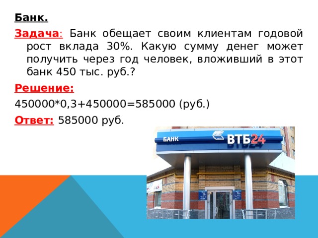  Банк. Задача : Банк обещает своим клиентам годовой рост вклада 30%. Какую сумму денег может получить через год человек, вложивший в этот банк 450 тыс. руб.? Решение: 450000*0,3+450000=585000 (руб.) Ответ:  585000 руб.  