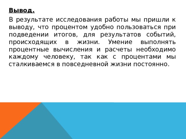   Вывод.  В результате исследования работы мы пришли к выводу, что процентом удобно пользоваться при подведении итогов, для результатов событий, происходящих в жизни. Умение выполнять процентные вычисления и расчеты необходимо каждому человеку, так как с процентами мы сталкиваемся в повседневной жизни постоянно. 