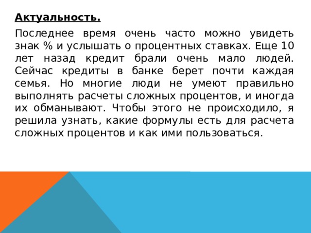   Актуальность.  Последнее время очень часто можно увидеть знак % и услышать о процентных ставках. Еще 10 лет назад кредит брали очень мало людей. Сейчас кредиты в банке берет почти каждая семья. Но многие люди не умеют правильно выполнять расчеты сложных процентов, и иногда их обманывают. Чтобы этого не происходило, я решила узнать, какие формулы есть для расчета сложных процентов и как ими пользоваться.  