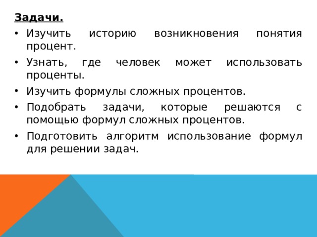  Задачи. Изучить историю возникновения понятия процент. Узнать, где человек может использовать проценты. Изучить формулы сложных процентов. Подобрать задачи, которые решаются с помощью формул сложных процентов. Подготовить алгоритм использование формул для решении задач. 