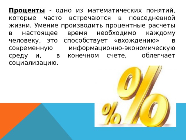   Проценты - одно из математических понятий, которые часто встречаются в повседневной жизни. Умение производить процентные расчеты в настоящее время необходимо каждому человеку, это способствует «вхождению» в современную информационно-экономическую среду и, в конечном счете, облегчает социализацию. 