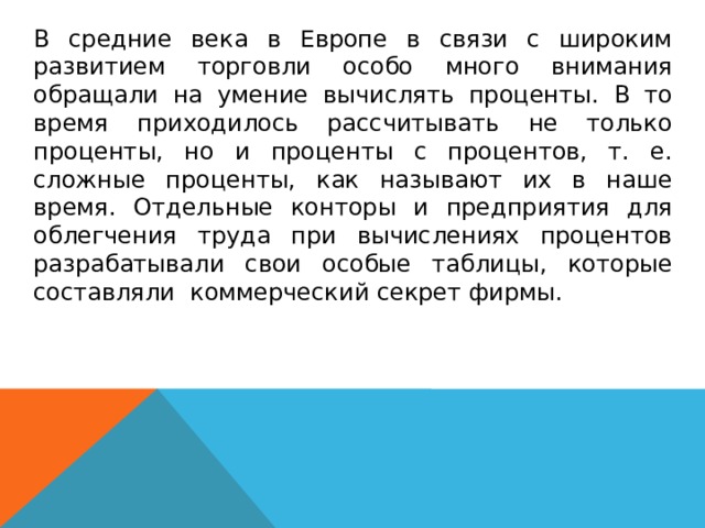  В средние века в Европе в связи с широким развитием торговли особо много внимания обращали на умение вычислять проценты. В то время приходилось рассчитывать не только проценты, но и проценты с процентов, т. е. сложные проценты, как называют их в наше время. Отдельные конторы и предприятия для облегчения труда при вычислениях процентов разрабатывали свои особые таблицы, которые составляли коммерческий секрет фирмы.  