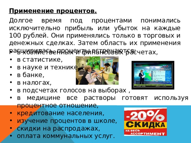   Применение процентов.  Долгое время под процентами понимались исключительно прибыль или убыток на каждые 100 рублей. Они применялись только в торговых и денежных сделках. Затем область их применения расширилась, проценты встречаются: в хозяйственных и финансовых расчетах, в статистике, в науке и технике, в банке, в налогах, в подсчетах голосов на выборах , в медицине все растворы готовят используя процентное отношение, кредитование населения, изучение процентов в школе, скидки на распродажах, оплата коммунальных услуг. 