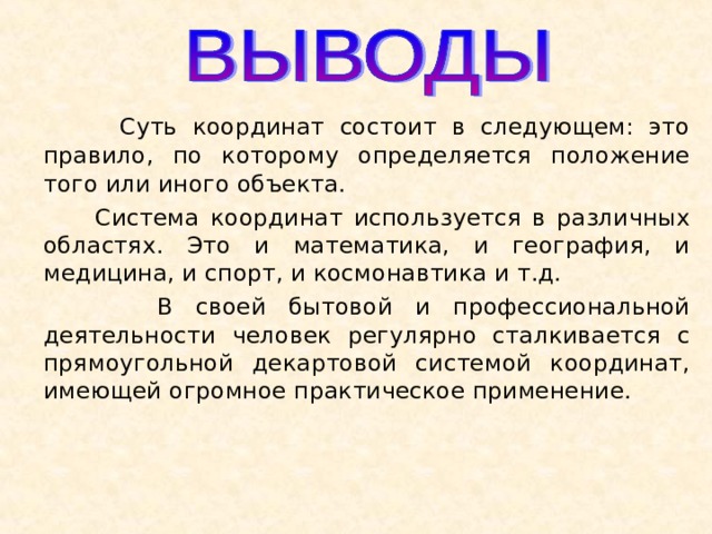   Суть координат состоит в следующем: это правило, по которому определяется положение того или иного объекта.    Система координат используется в различных областях. Это и математика, и география, и медицина, и спорт, и космонавтика и т.д.   В своей бытовой и профессиональной деятельности человек регулярно сталкивается с прямоугольной декартовой системой координат, имеющей огромное практическое применение. 