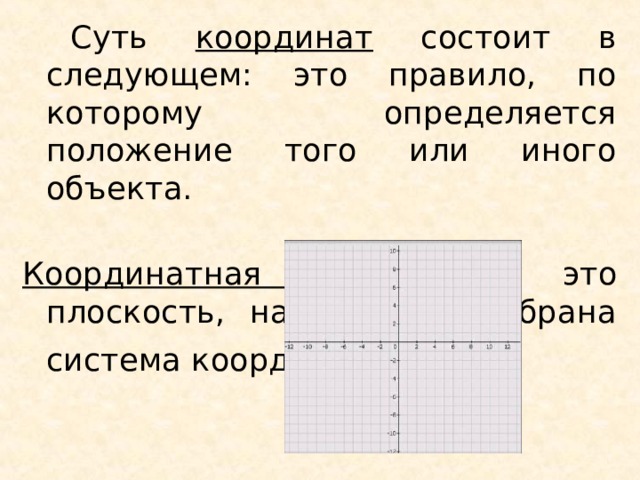  Суть координат состоит в следующем: это правило, по которому определяется положение того или иного объекта. Координатная плоскость - это плоскость, на которой выбрана система координат . 