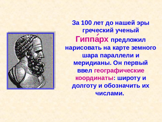 За 100 лет до нашей эры греческий ученый Гиппарх  предложил нарисовать на карте земного шара параллели и меридианы. Он первый ввел географические  координаты : широту и долготу и обозначить их числами. 