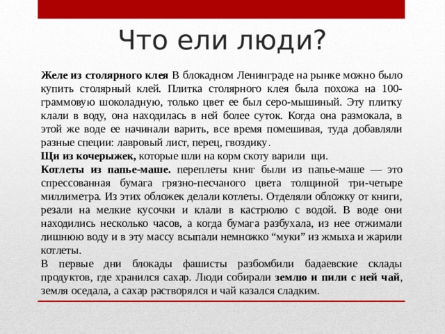 Что ели люди? Желе из столярного клея В блокадном Ленинграде на рынке можно было купить столярный клей. Плитка столярного клея была похожа на 100-граммовую шоколадную, только цвет ее был серо-мышиный. Эту плитку клали в воду, она находилась в ней более суток. Когда она размокала, в этой же воде ее начинали варить, все время помешивая, туда добавляли разные специи: лавровый лист, перец, гвоздику . Щи из кочерыжек, которые шли на корм скоту варили щи. Котлеты из папье-маше. переплеты книг были из папье-маше — это спрессованная бумага грязно-песчаного цвета толщиной три-четыре миллиметра. Из этих обложек делали котлеты. Отделяли обложку от книги, резали на мелкие кусочки и клали в кастрюлю с водой. В воде они находились несколько часов, а когда бумага разбухала, из нее отжимали лишнюю воду и в эту массу всыпали немножко “муки” из жмыха и жарили котлеты. В первые дни блокады фашисты разбомбили бадаевские склады продуктов, где хранился сахар. Люди собирали землю и пили с ней чай , земля оседала, а сахар растворялся и чай казался сладким. 