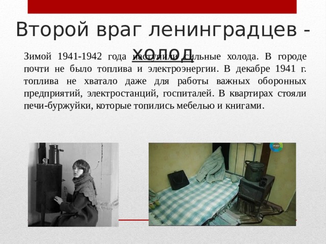 Второй враг ленинградцев - холод Зимой 1941-1942 года наступили сильные холода. В городе почти не было топлива и электроэнергии. В декабре 1941 г. топлива не хватало даже для работы важных оборонных предприятий, электростанций, госпиталей. В квартирах стояли печи-буржуйки, которые топились мебелью и книгами. 