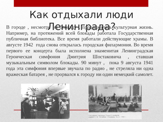 Как отдыхали люди Ленинграда? В городе , несмотря на блокаду , продолжалась культурная жизнь. Например, на протяжений всей блокады работала Государственная публичная библиотека. Все время работали действующие храмы. В августе 1942 года снова открылась городская филармония. Во время первого ее концерта была исполнена знаменитая Ленинградская Героическая симфония Дмитрия Шостаковича , ставшая музыкальным символом блокады. 90 минут , пока 9 августа 1941 года эта симфония впервые звучала по радио , не стреляла ни одна вражеская батарея , не прорвался к городу ни один немецкий самолет. 