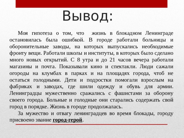 Вывод:  Моя гипотеза о том, что жизнь в блокадном Ленинграде остановилась была ошибкой. В городе работали больницы и оборонительные заводы, на которых выпускались необходимые фронту вещи. Работали школы и институты, в которых было сделано много новых открытий. С 8 утра и до 21 часов вечера работали магазины и почта. Показывали кино и спектакли. Люди сажали огороды на клумбах в парках и на площадях города, чтоб не остаться голодными. Дети и подростки помогали взрослым на фабриках и заводах, где шили одежду и обувь для армии. Ленинградцы мужественно сражались с фашистами за оборону своего города. Больные и голодные они старались содержать свой город в порядке. Жизнь в городе продолжалась.  За мужество и отвагу ленинградцев во время блокады, городу присвоено звание город-герой . 