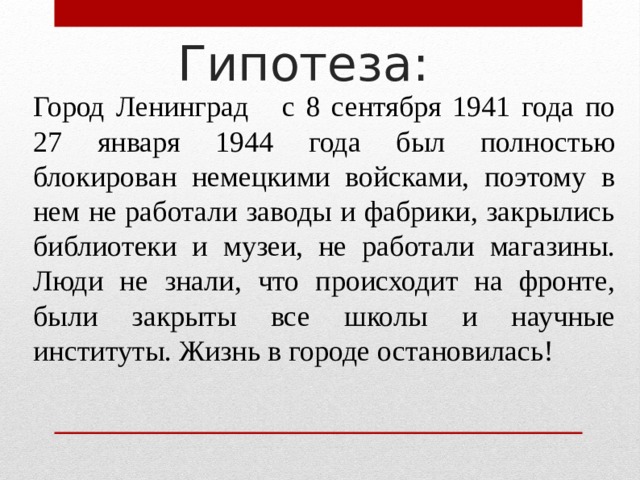 Гипотеза: Город Ленинград с 8 сентября 1941 года по 27 января 1944 года был полностью блокирован немецкими войсками, поэтому в нем не работали заводы и фабрики, закрылись библиотеки и музеи, не работали магазины. Люди не знали, что происходит на фронте, были закрыты все школы и научные институты. Жизнь в городе остановилась! 