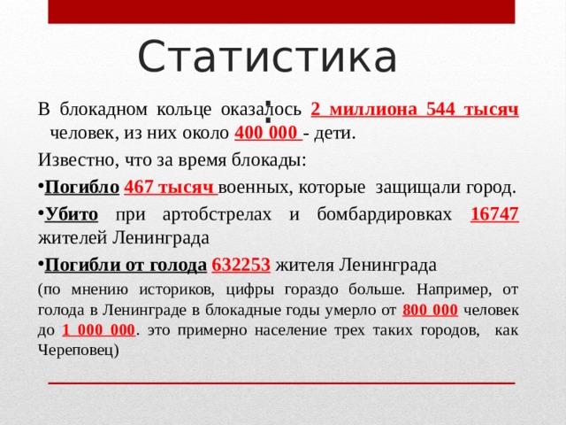 Статистика: В блокадном кольце оказалось 2 миллиона 544 тысяч человек, из них около 400 000 - дети. Известно, что за время блокады: Погибло  467 тысяч военных, которые защищали город. Убито при артобстрелах и бомбардировках 16747 жителей Ленинграда Погибли от голода  632253  жителя Ленинграда  (по мнению историков, цифры гораздо больше. Например, от голода в Ленинграде в блокадные годы умерло от 800 000 человек до 1 000 000 . это примерно население трех таких городов, как Череповец) 