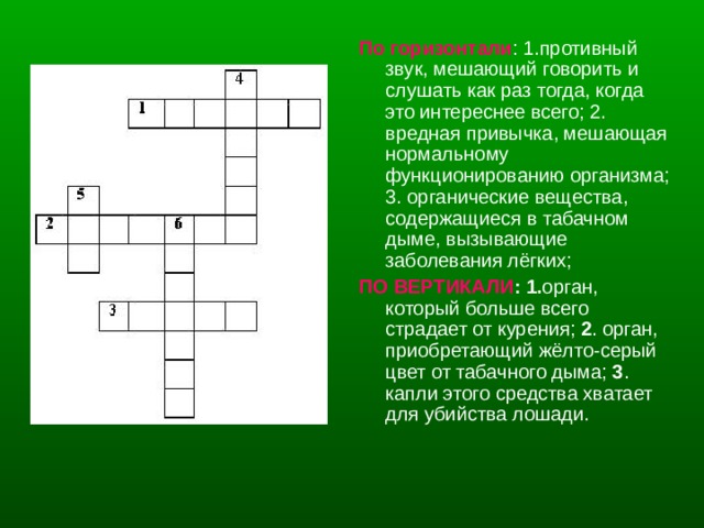 По горизонтали : 1.противный звук, мешающий говорить и слушать как раз тогда, когда это интереснее всего; 2. вредная привычка, мешающая нормальному функционированию организма; 3. органические вещества, содержащиеся в табачном дыме, вызывающие заболевания лёгких; ПО ВЕРТИКАЛИ : 1. орган, который больше всего страдает от курения; 2 . орган, приобретающий жёлто-серый цвет от табачного дыма; 3 . капли этого средства хватает для убийства лошади. 