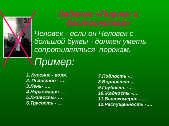 Задание «Пороки и достоинства» Человек - если он Человек с большой буквы - должен уметь сопротивляться порокам. Пример:  1.  Курение - воля. 2. Пьянство - …. 3.Лень- …. 4.Наркомания- … 5.Лживость- … 6.Трусость - …  7.Подлость -.. 8.Воровство -.. 9.Грубость -… 10.Жадность -…. 11.Высокомерие -…. 12.Распущенность -….  