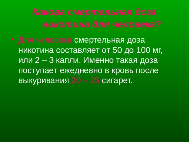 Какова смертельная доза никотина для человека?  Для человека смертельная доза никотина составляет от 50 до 100 мг, или 2 – 3 капли. Именно такая доза поступает ежедневно в кровь после выкуривания 20 – 25 сигарет. 