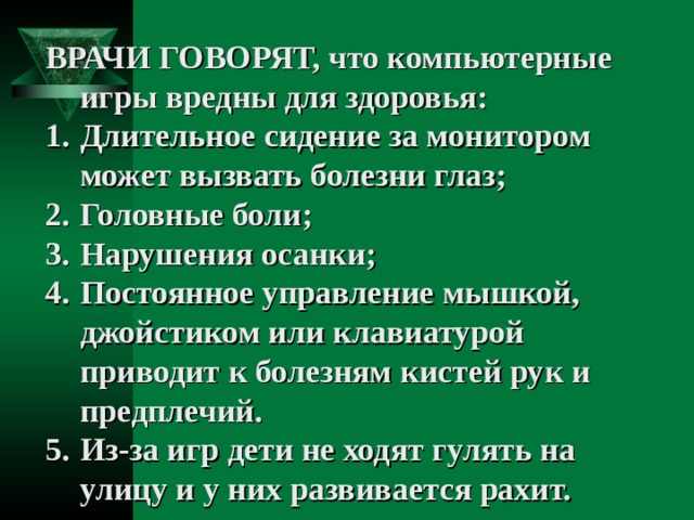 ВРАЧИ ГОВОРЯТ, что компьютерные игры вредны для здоровья: Длительное сидение за монитором может вызвать болезни глаз; Головные боли; Нарушения осанки; Постоянное управление мышкой, джойстиком или клавиатурой приводит к болезням кистей рук и предплечий. Из-за игр дети не ходят гулять на улицу и у них развивается рахит. 