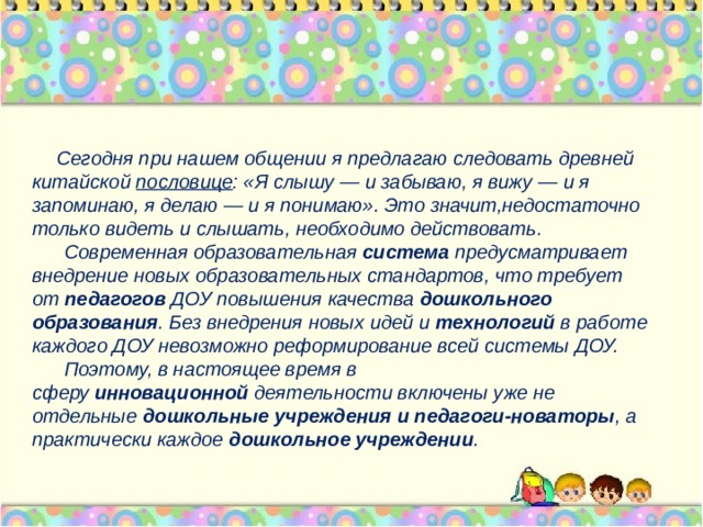  Сегодня при нашем общении я предлагаю следовать древней китайской  пословице : «Я слышу — и забываю, я вижу — и я запоминаю, я делаю — и я понимаю». Это значит,недостаточно только видеть и слышать, необходимо действовать.  Современная образовательная  система  предусматривает внедрение новых образовательных стандартов, что требует от  педагогов  ДОУ повышения качества  дошкольного образования . Без внедрения новых идей и  технологий  в работе каждого ДОУ невозможно реформирование всей системы ДОУ.  Поэтому, в настоящее время в сферу  инновационной  деятельности включены уже не отдельные  дошкольные учреждения и педагоги-новаторы , а практически каждое  дошкольное учреждении . 