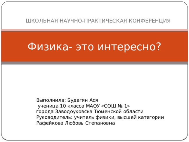  ШКОЛЬНАЯ НАУЧНО-ПРАКТИЧЕСКАЯ КОНФЕРЕНЦИЯ Физика- это интересно? Выполнила: Будагян Ася  ученица 10 класса МАОУ «СОШ № 1» города Заводоуковска Тюменской области Руководитель: учитель физики, высшей категории Рафейкова Любовь Степановна 