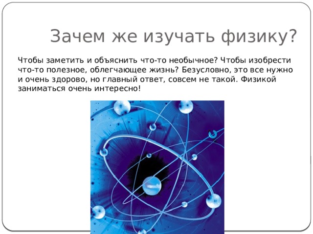 Зачем же изучать физику? Чтобы заметить и объяснить что-то необычное? Чтобы изобрести что-то полезное, облегчающее жизнь? Безусловно, это все нужно и очень здорово, но главный ответ, совсем не такой. Физикой заниматься очень интересно! 