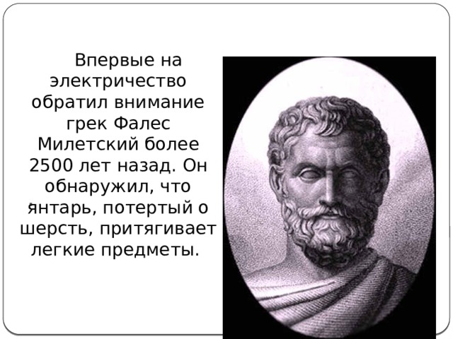 .  Впервые на электричество обратил внимание грек Фалес Милетский более 2500 лет назад. Он обнаружил, что янтарь, потертый о шерсть, притягивает легкие предметы. 